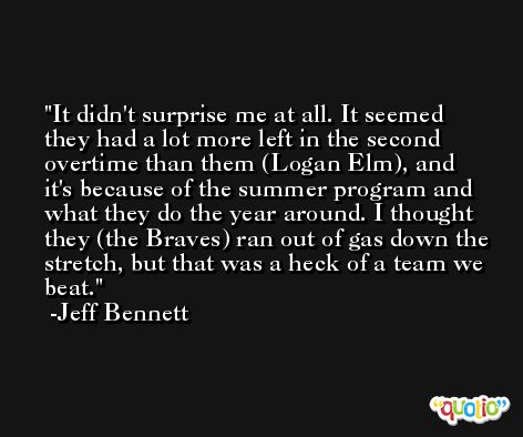 It didn't surprise me at all. It seemed they had a lot more left in the second overtime than them (Logan Elm), and it's because of the summer program and what they do the year around. I thought they (the Braves) ran out of gas down the stretch, but that was a heck of a team we beat. -Jeff Bennett