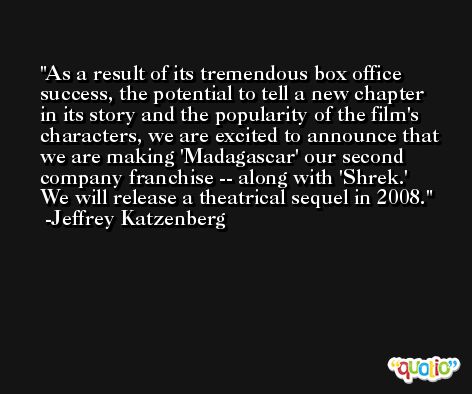 As a result of its tremendous box office success, the potential to tell a new chapter in its story and the popularity of the film's characters, we are excited to announce that we are making 'Madagascar' our second company franchise -- along with 'Shrek.' We will release a theatrical sequel in 2008. -Jeffrey Katzenberg