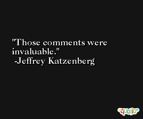 Those comments were invaluable. -Jeffrey Katzenberg
