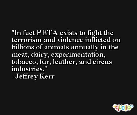 In fact PETA exists to fight the terrorism and violence inflicted on billions of animals annually in the meat, dairy, experimentation, tobacco, fur, leather, and circus industries. -Jeffrey Kerr