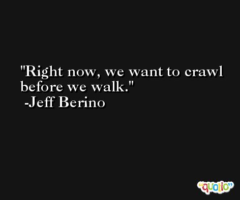 Right now, we want to crawl before we walk. -Jeff Berino