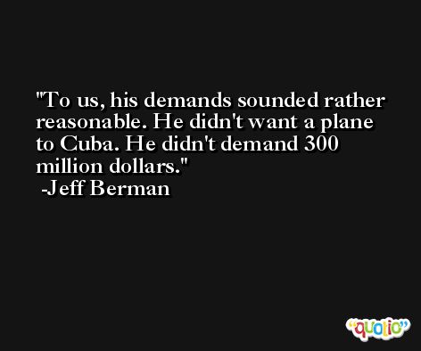 To us, his demands sounded rather reasonable. He didn't want a plane to Cuba. He didn't demand 300 million dollars. -Jeff Berman