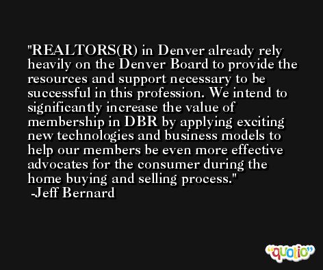 REALTORS(R) in Denver already rely heavily on the Denver Board to provide the resources and support necessary to be successful in this profession. We intend to significantly increase the value of membership in DBR by applying exciting new technologies and business models to help our members be even more effective advocates for the consumer during the home buying and selling process. -Jeff Bernard