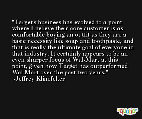 Target's business has evolved to a point where I believe their core customer is as comfortable buying an outfit as they are a basic necessity like soap and toothpaste, and that is really the ultimate goal of everyone in that industry. It certainly appears to be an even sharper focus of Wal-Mart at this point, given how Target has outperformed Wal-Mart over the past two years. -Jeffrey Klinefelter