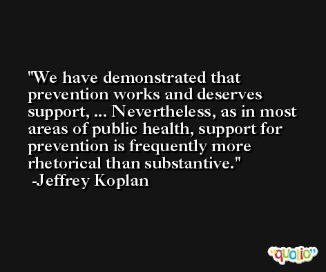 We have demonstrated that prevention works and deserves support, ... Nevertheless, as in most areas of public health, support for prevention is frequently more rhetorical than substantive. -Jeffrey Koplan