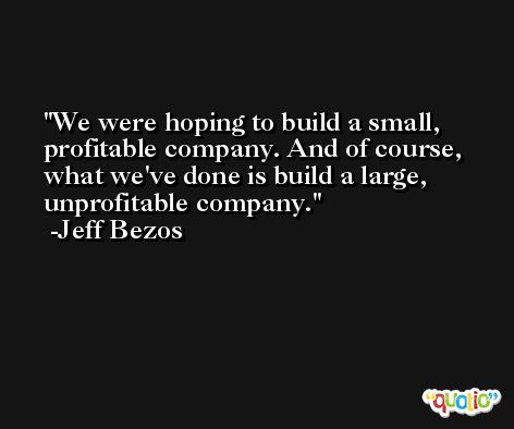 We were hoping to build a small, profitable company. And of course, what we've done is build a large, unprofitable company. -Jeff Bezos