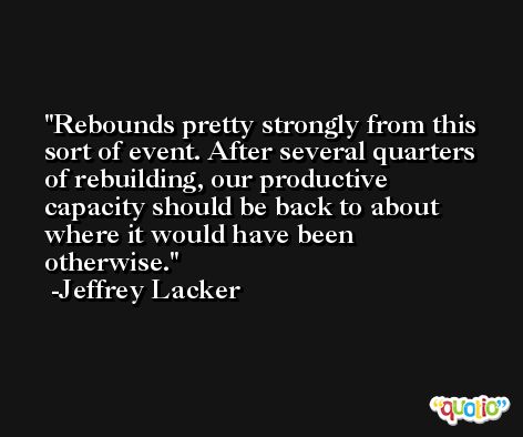 Rebounds pretty strongly from this sort of event. After several quarters of rebuilding, our productive capacity should be back to about where it would have been otherwise. -Jeffrey Lacker