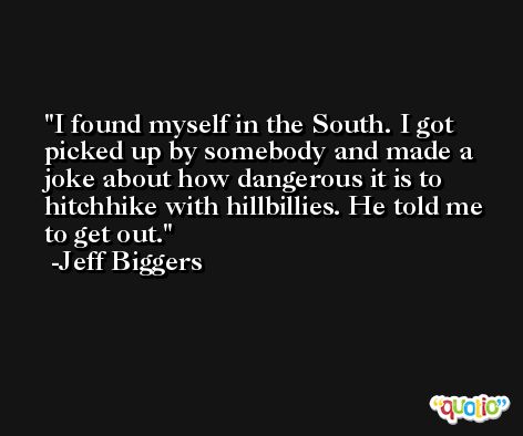 I found myself in the South. I got picked up by somebody and made a joke about how dangerous it is to hitchhike with hillbillies. He told me to get out. -Jeff Biggers