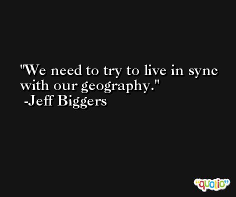 We need to try to live in sync with our geography. -Jeff Biggers