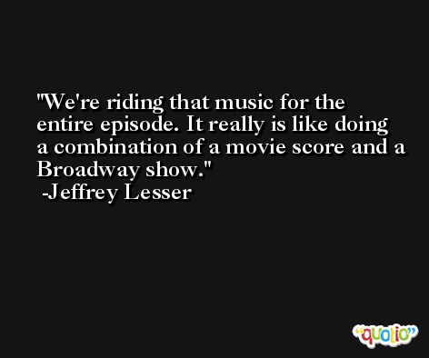 We're riding that music for the entire episode. It really is like doing a combination of a movie score and a Broadway show. -Jeffrey Lesser