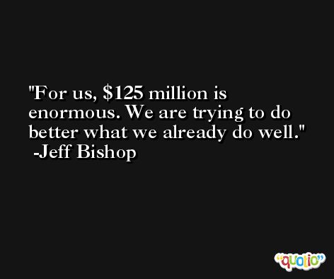 For us, $125 million is enormous. We are trying to do better what we already do well. -Jeff Bishop