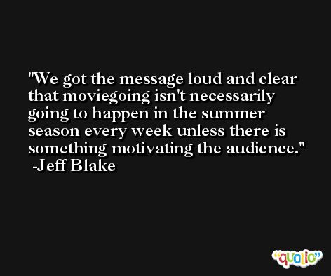 We got the message loud and clear that moviegoing isn't necessarily going to happen in the summer season every week unless there is something motivating the audience. -Jeff Blake