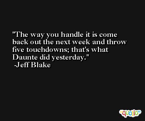 The way you handle it is come back out the next week and throw five touchdowns; that's what Daunte did yesterday. -Jeff Blake