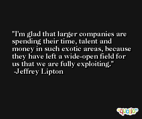 I'm glad that larger companies are spending their time, talent and money in such exotic areas, because they have left a wide-open field for us that we are fully exploiting. -Jeffrey Lipton