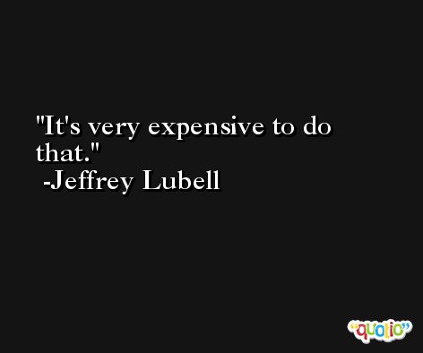 It's very expensive to do that. -Jeffrey Lubell