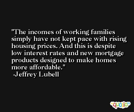 The incomes of working families simply have not kept pace with rising housing prices. And this is despite low interest rates and new mortgage products designed to make homes more affordable. -Jeffrey Lubell