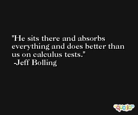 He sits there and absorbs everything and does better than us on calculus tests. -Jeff Bolling