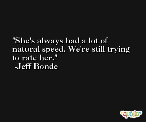 She's always had a lot of natural speed. We're still trying to rate her. -Jeff Bonde