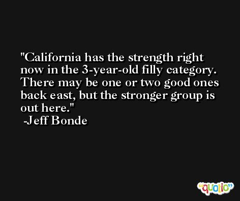 California has the strength right now in the 3-year-old filly category. There may be one or two good ones back east, but the stronger group is out here. -Jeff Bonde