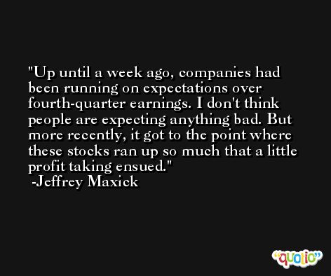 Up until a week ago, companies had been running on expectations over fourth-quarter earnings. I don't think people are expecting anything bad. But more recently, it got to the point where these stocks ran up so much that a little profit taking ensued. -Jeffrey Maxick