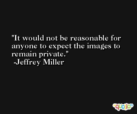 It would not be reasonable for anyone to expect the images to remain private. -Jeffrey Miller