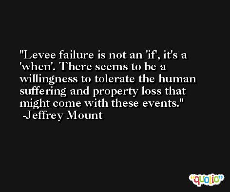 Levee failure is not an 'if', it's a 'when'. There seems to be a willingness to tolerate the human suffering and property loss that might come with these events. -Jeffrey Mount