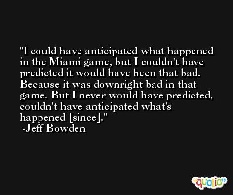 I could have anticipated what happened in the Miami game, but I couldn't have predicted it would have been that bad. Because it was downright bad in that game. But I never would have predicted, couldn't have anticipated what's happened [since]. -Jeff Bowden