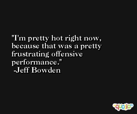 I'm pretty hot right now, because that was a pretty frustrating offensive performance. -Jeff Bowden