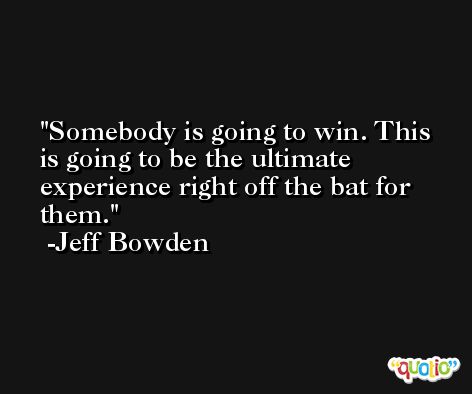 Somebody is going to win. This is going to be the ultimate experience right off the bat for them. -Jeff Bowden