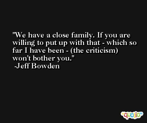 We have a close family. If you are willing to put up with that - which so far I have been - (the criticism) won't bother you. -Jeff Bowden