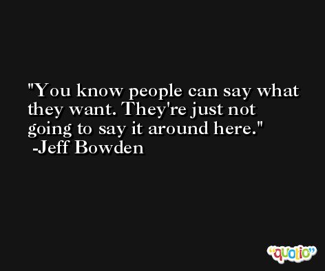 You know people can say what they want. They're just not going to say it around here. -Jeff Bowden