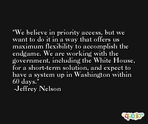 We believe in priority access, but we want to do it in a way that offers us maximum flexibility to accomplish the endgame. We are working with the government, including the White House, for a short-term solution, and expect to have a system up in Washington within 60 days. -Jeffrey Nelson
