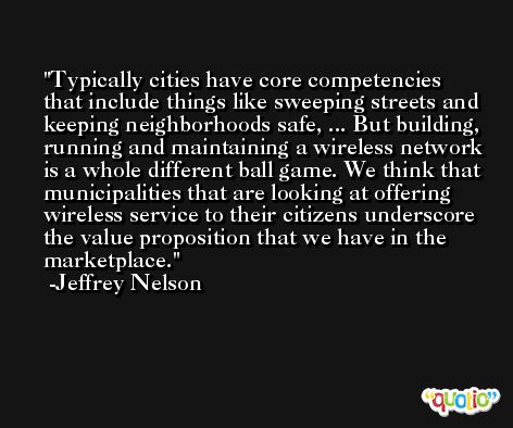 Typically cities have core competencies that include things like sweeping streets and keeping neighborhoods safe, ... But building, running and maintaining a wireless network is a whole different ball game. We think that municipalities that are looking at offering wireless service to their citizens underscore the value proposition that we have in the marketplace. -Jeffrey Nelson