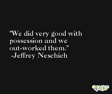We did very good with possession and we out-worked them. -Jeffrey Neschich