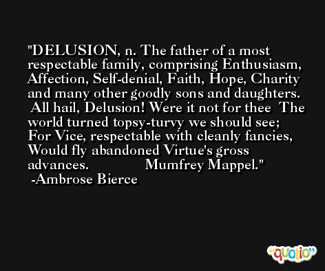 DELUSION, n. The father of a most respectable family, comprising Enthusiasm, Affection, Self-denial, Faith, Hope, Charity and many other goodly sons and daughters.   All hail, Delusion! Were it not for thee  The world turned topsy-turvy we should see;  For Vice, respectable with cleanly fancies,  Would fly abandoned Virtue's gross advances.               Mumfrey Mappel. -Ambrose Bierce