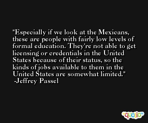 Especially if we look at the Mexicans, these are people with fairly low levels of formal education. They're not able to get licensing or credentials in the United States because of their status, so the kinds of jobs available to them in the United States are somewhat limited. -Jeffrey Passel