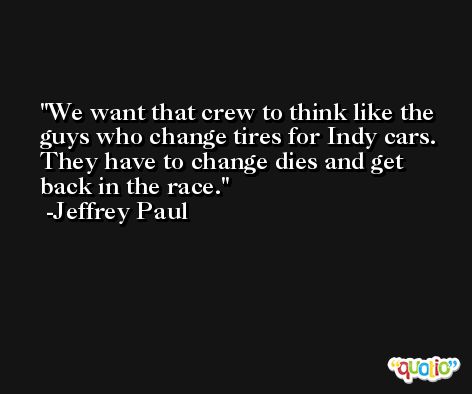 We want that crew to think like the guys who change tires for Indy cars. They have to change dies and get back in the race. -Jeffrey Paul