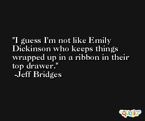 I guess I'm not like Emily Dickinson who keeps things wrapped up in a ribbon in their top drawer. -Jeff Bridges