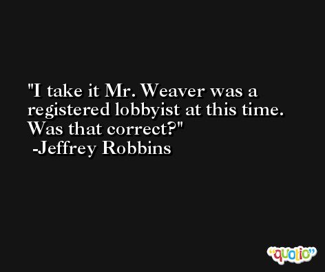 I take it Mr. Weaver was a registered lobbyist at this time. Was that correct? -Jeffrey Robbins