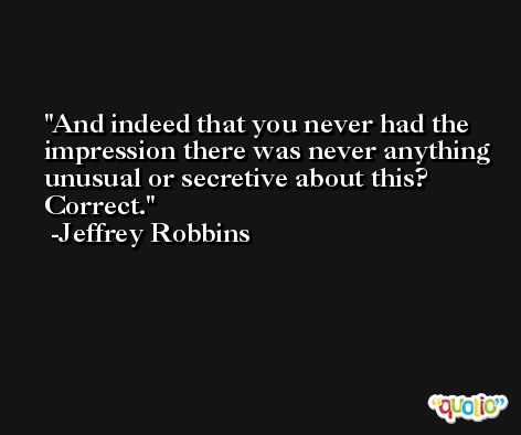 And indeed that you never had the impression there was never anything unusual or secretive about this? Correct. -Jeffrey Robbins
