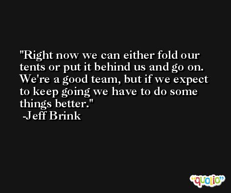 Right now we can either fold our tents or put it behind us and go on. We're a good team, but if we expect to keep going we have to do some things better. -Jeff Brink
