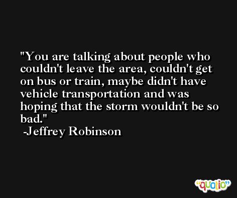 You are talking about people who couldn't leave the area, couldn't get on bus or train, maybe didn't have vehicle transportation and was hoping that the storm wouldn't be so bad. -Jeffrey Robinson