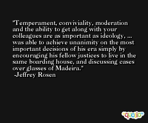Temperament, conviviality, moderation and the ability to get along with your colleagues are as important as ideology, ... was able to achieve unanimity on the most important decisions of his era simply by encouraging his fellow justices to live in the same boarding house, and discussing cases over glasses of Madeira. -Jeffrey Rosen