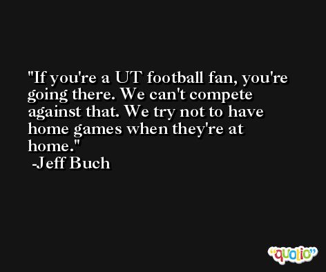 If you're a UT football fan, you're going there. We can't compete against that. We try not to have home games when they're at home. -Jeff Buch