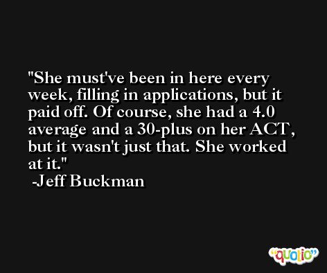 She must've been in here every week, filling in applications, but it paid off. Of course, she had a 4.0 average and a 30-plus on her ACT, but it wasn't just that. She worked at it. -Jeff Buckman