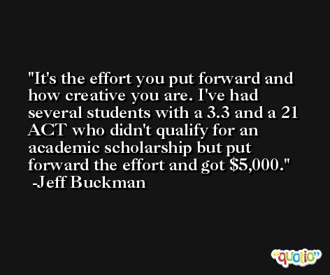 It's the effort you put forward and how creative you are. I've had several students with a 3.3 and a 21 ACT who didn't qualify for an academic scholarship but put forward the effort and got $5,000. -Jeff Buckman