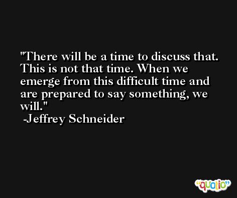 There will be a time to discuss that. This is not that time. When we emerge from this difficult time and are prepared to say something, we will. -Jeffrey Schneider