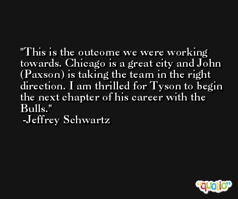 This is the outcome we were working towards. Chicago is a great city and John (Paxson) is taking the team in the right direction. I am thrilled for Tyson to begin the next chapter of his career with the Bulls. -Jeffrey Schwartz