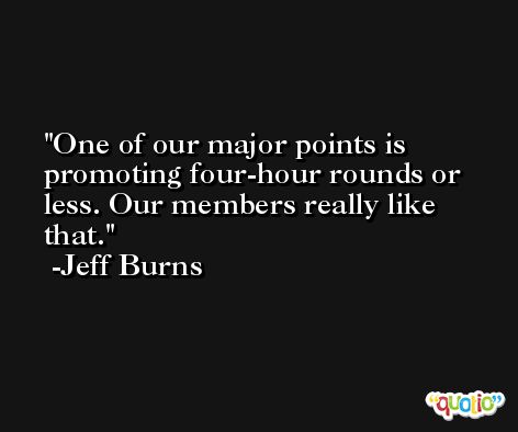 One of our major points is promoting four-hour rounds or less. Our members really like that. -Jeff Burns