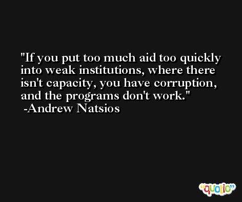 If you put too much aid too quickly into weak institutions, where there isn't capacity, you have corruption, and the programs don't work. -Andrew Natsios